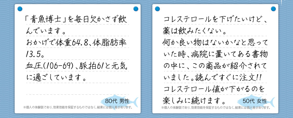 『「青魚博士」を毎日欠かさず飲んでいます。おかげで体重64.8、体脂肪率13.5。血圧(106-69)、脈拍61と元気に過ごしています。』80代 男性『コレステロールを下げたいけど、薬は飲みたくない。
何か良い物はないかなと思っていた時、病院に置いてある書物の中に、この商品が紹介されていました。読んですぐに注文!!
コレステロール値が下がるのを楽しみに続けます。』50代 女性