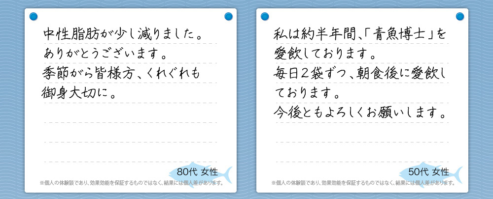 『中性脂肪が少し減りました。ありがとうございます。季節がら皆様方、くれぐれも御身大切に。』80代 女性『私は約半年間、「青魚博士」を愛飲しております。毎日２袋ずつ、朝食後に愛飲しております。今後ともよろしくお願いします。』50代 女性