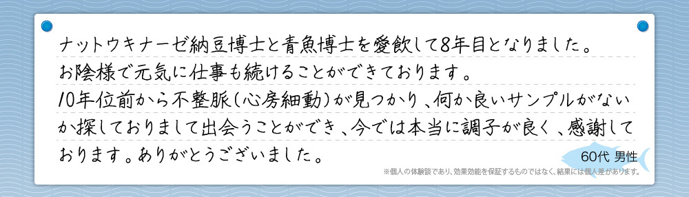 『ナットウキナーゼ納豆博士と青魚博士を愛飲して8年目となりました。お陰様で元気に仕事も続けることができております。10年位前から不整脈（心房細動）が見つかり、何か良いサンプルがないか探しておりまして出会うことができ、今では本当に調子が良く、感謝しております。ありがとうございました。』60代 男性