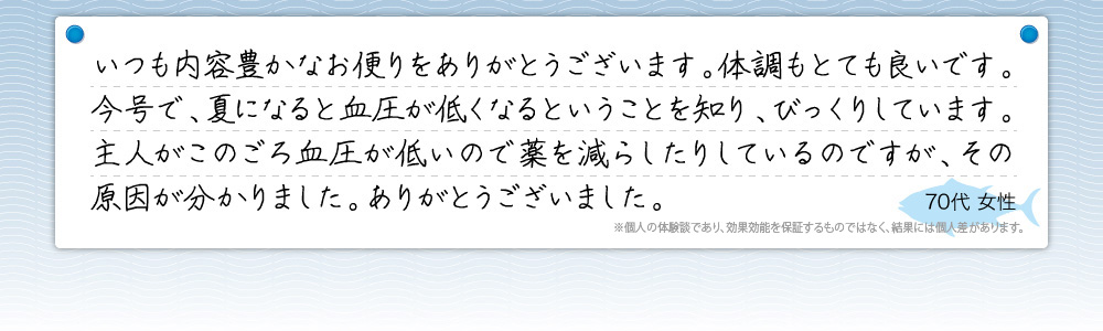 『いつも内容豊かなお便りをありがとうございます。体調もとても良いです。今号で、夏になると血圧が低くなるということを知り、びっくりしています。主人がこのごろ血圧が低いので薬を減らしたりしているのですが、その原因が分かりました。ありがとうございました。』70代 女性