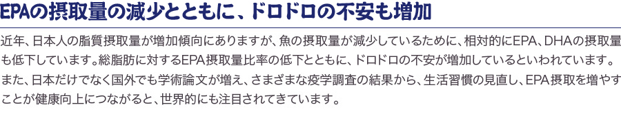 「EPAの摂取量の減少とともに、動脈硬化性疾患の死亡率も増加」近年、日本人の脂質摂取量が増加傾向にありますが、魚の摂取量が減少しているために、相対的にEPA、DHAの摂取量も低下しています。総脂肪に対するEPA摂取量比率の低下とともに、対照的に脳梗塞や虚血性心疾患が増加していることが厚生省の調査で明らかになっています。また、日本だけでなく国外でも学術論文が増え、さまざまな疫学調査の結果から、生活習慣の見直し、EPA摂取を増やすことが健康向上につながると、世界的にも注目されてきています。