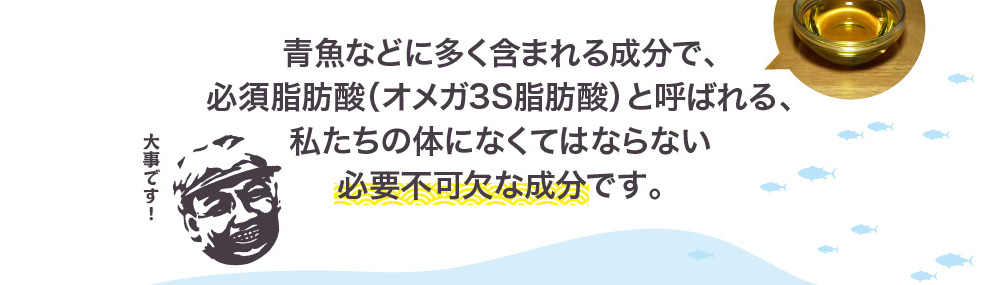 青魚などに多く含まれる成分で、必須脂肪酸（オメガ3S脂肪酸）と呼ばれる、私たちの体になくてはならない必要不可欠な成分です。