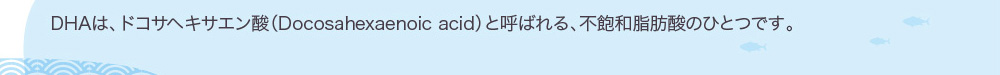 DHAは、ドコサヘキサエン酸（Docosahexaenoic acid）と呼ばれる、不飽和脂肪酸のひとつです。