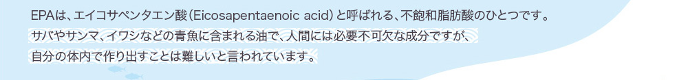 EPAは、エイコサペンタエン酸（Eicosapentaenoic acid）と呼ばれる、不飽和脂肪酸のひとつです。サバやサンマ、イワシなどの青魚に含まれる油で、人間には必要不可欠な成分ですが、自分の体内で作り出すことは難しいと言われています。