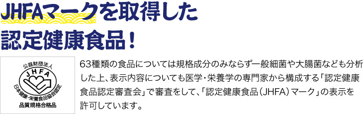 「JHFAマークを取得した認定健康食品！」63種類の食品については規格成分のみならず一般細菌や大腸菌なども分析した上、表示内容についても医学・栄養学の専門家から構成する「認定健康食品認定審査会」で審査をして、「認定健康食品（JHFA）マーク」の表示を許可しています。