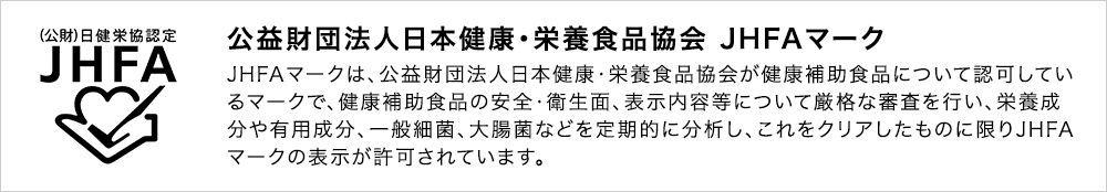 公益財団法人日本健康・栄養食品協会 JHFAマーク JHFAマークは、公益財団法人日本健康・栄養食品協会が健康補助食品について認可しているマークで、健康補助食品の安全・衛生面、表示内容等について厳格な審査を行い、栄養成分や有用成分、一般細菌、大腸菌など品目別規格基準に適合した製品に対してのみ表示が許可されていいます。