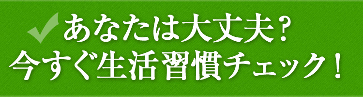 あなたは大丈夫？今すぐ生活習慣チェック！