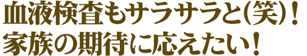 血液検査もサラサラと(笑)！家族の期待に応えたい！